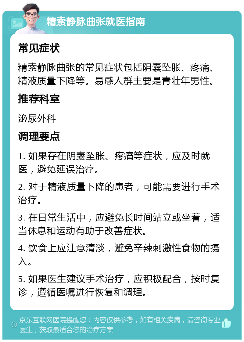 精索静脉曲张就医指南 常见症状 精索静脉曲张的常见症状包括阴囊坠胀、疼痛、精液质量下降等。易感人群主要是青壮年男性。 推荐科室 泌尿外科 调理要点 1. 如果存在阴囊坠胀、疼痛等症状，应及时就医，避免延误治疗。 2. 对于精液质量下降的患者，可能需要进行手术治疗。 3. 在日常生活中，应避免长时间站立或坐着，适当休息和运动有助于改善症状。 4. 饮食上应注意清淡，避免辛辣刺激性食物的摄入。 5. 如果医生建议手术治疗，应积极配合，按时复诊，遵循医嘱进行恢复和调理。