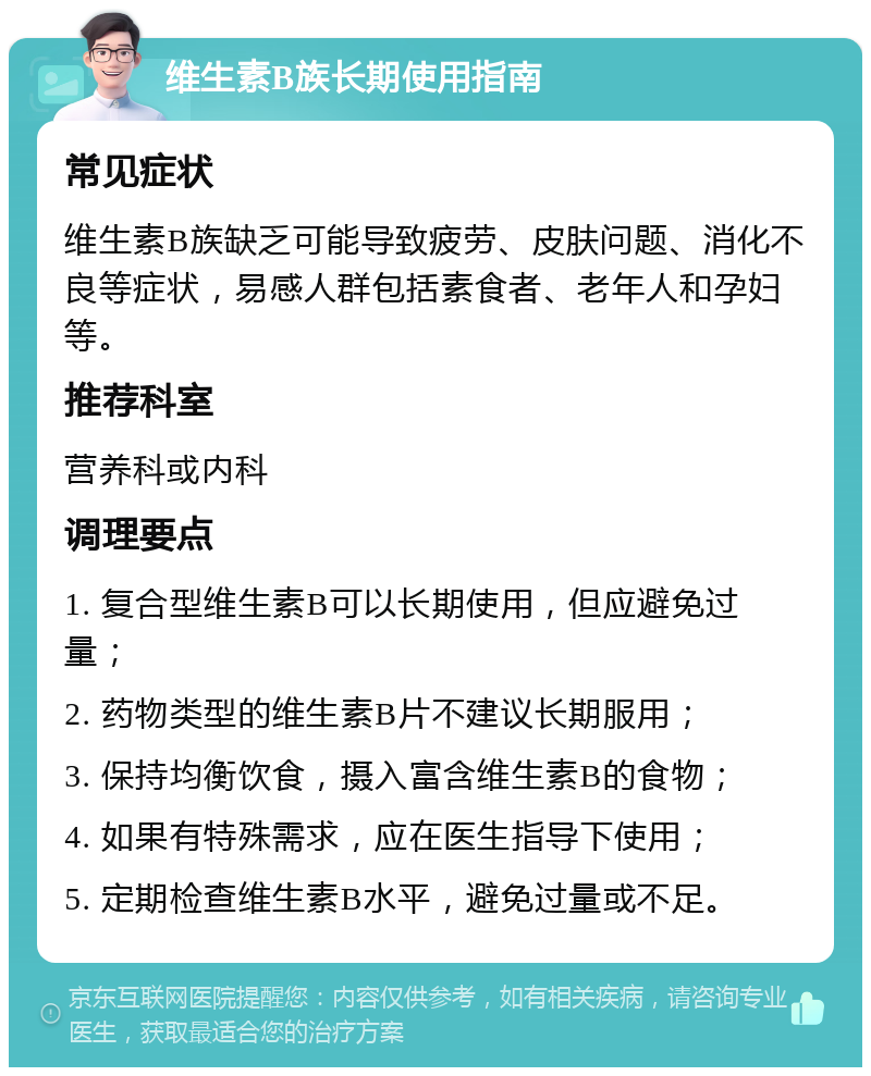 维生素B族长期使用指南 常见症状 维生素B族缺乏可能导致疲劳、皮肤问题、消化不良等症状，易感人群包括素食者、老年人和孕妇等。 推荐科室 营养科或内科 调理要点 1. 复合型维生素B可以长期使用，但应避免过量； 2. 药物类型的维生素B片不建议长期服用； 3. 保持均衡饮食，摄入富含维生素B的食物； 4. 如果有特殊需求，应在医生指导下使用； 5. 定期检查维生素B水平，避免过量或不足。