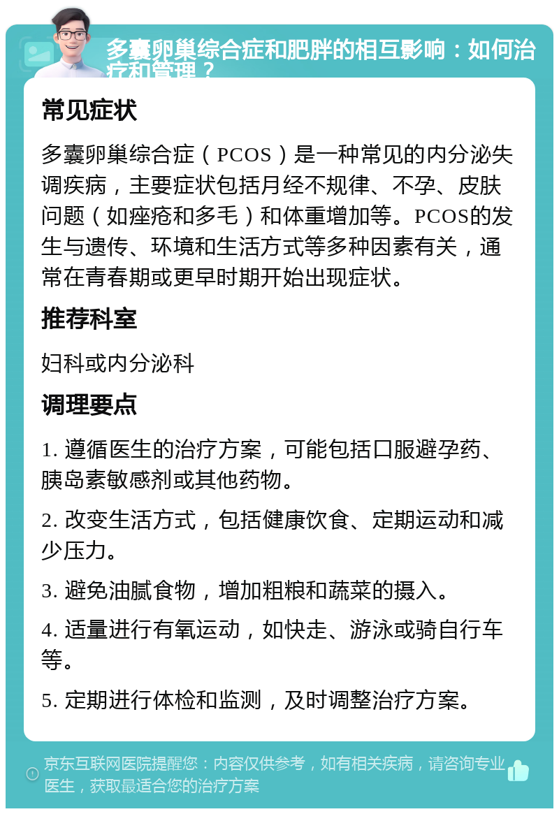 多囊卵巢综合症和肥胖的相互影响：如何治疗和管理？ 常见症状 多囊卵巢综合症（PCOS）是一种常见的内分泌失调疾病，主要症状包括月经不规律、不孕、皮肤问题（如痤疮和多毛）和体重增加等。PCOS的发生与遗传、环境和生活方式等多种因素有关，通常在青春期或更早时期开始出现症状。 推荐科室 妇科或内分泌科 调理要点 1. 遵循医生的治疗方案，可能包括口服避孕药、胰岛素敏感剂或其他药物。 2. 改变生活方式，包括健康饮食、定期运动和减少压力。 3. 避免油腻食物，增加粗粮和蔬菜的摄入。 4. 适量进行有氧运动，如快走、游泳或骑自行车等。 5. 定期进行体检和监测，及时调整治疗方案。