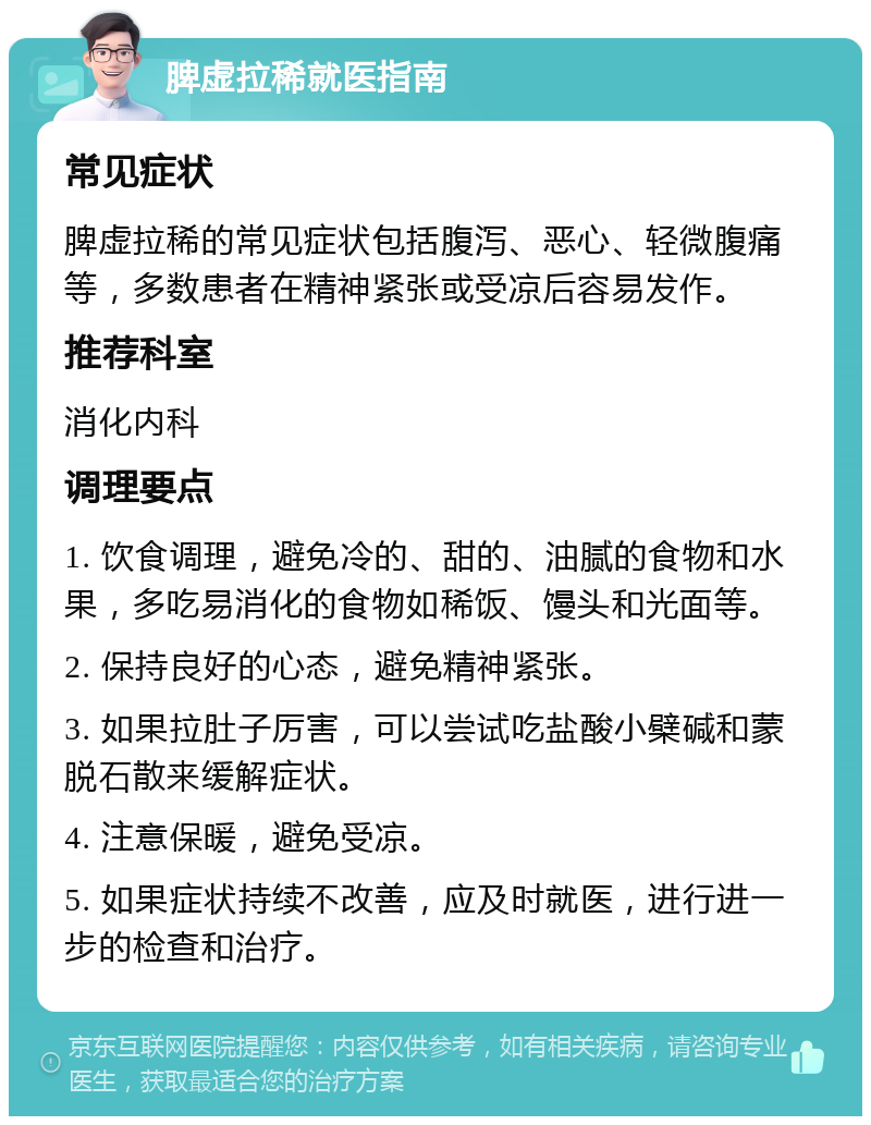 脾虚拉稀就医指南 常见症状 脾虚拉稀的常见症状包括腹泻、恶心、轻微腹痛等，多数患者在精神紧张或受凉后容易发作。 推荐科室 消化内科 调理要点 1. 饮食调理，避免冷的、甜的、油腻的食物和水果，多吃易消化的食物如稀饭、馒头和光面等。 2. 保持良好的心态，避免精神紧张。 3. 如果拉肚子厉害，可以尝试吃盐酸小檗碱和蒙脱石散来缓解症状。 4. 注意保暖，避免受凉。 5. 如果症状持续不改善，应及时就医，进行进一步的检查和治疗。