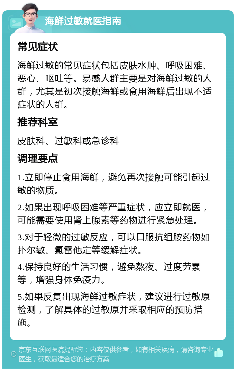 海鲜过敏就医指南 常见症状 海鲜过敏的常见症状包括皮肤水肿、呼吸困难、恶心、呕吐等。易感人群主要是对海鲜过敏的人群，尤其是初次接触海鲜或食用海鲜后出现不适症状的人群。 推荐科室 皮肤科、过敏科或急诊科 调理要点 1.立即停止食用海鲜，避免再次接触可能引起过敏的物质。 2.如果出现呼吸困难等严重症状，应立即就医，可能需要使用肾上腺素等药物进行紧急处理。 3.对于轻微的过敏反应，可以口服抗组胺药物如扑尔敏、氯雷他定等缓解症状。 4.保持良好的生活习惯，避免熬夜、过度劳累等，增强身体免疫力。 5.如果反复出现海鲜过敏症状，建议进行过敏原检测，了解具体的过敏原并采取相应的预防措施。