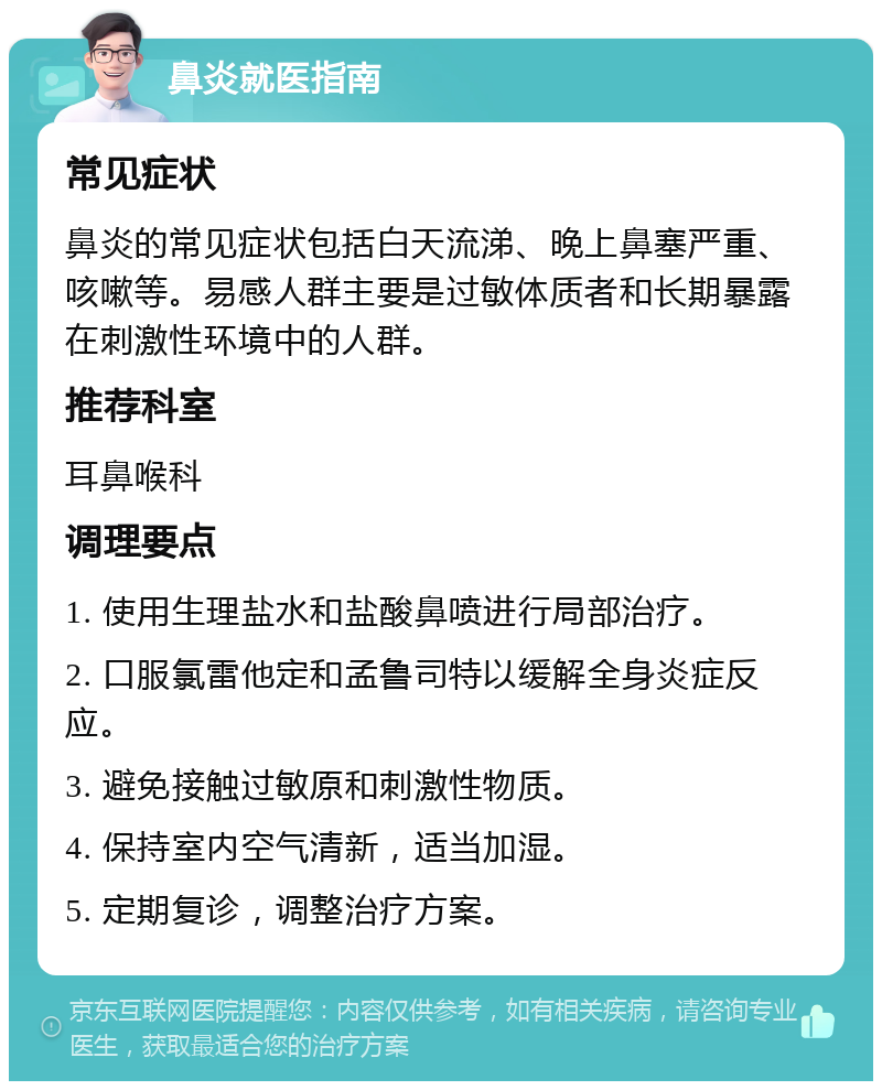 鼻炎就医指南 常见症状 鼻炎的常见症状包括白天流涕、晚上鼻塞严重、咳嗽等。易感人群主要是过敏体质者和长期暴露在刺激性环境中的人群。 推荐科室 耳鼻喉科 调理要点 1. 使用生理盐水和盐酸鼻喷进行局部治疗。 2. 口服氯雷他定和孟鲁司特以缓解全身炎症反应。 3. 避免接触过敏原和刺激性物质。 4. 保持室内空气清新，适当加湿。 5. 定期复诊，调整治疗方案。