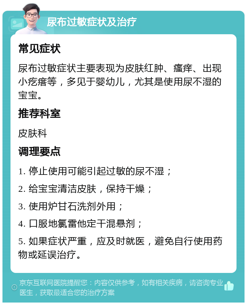 尿布过敏症状及治疗 常见症状 尿布过敏症状主要表现为皮肤红肿、瘙痒、出现小疙瘩等，多见于婴幼儿，尤其是使用尿不湿的宝宝。 推荐科室 皮肤科 调理要点 1. 停止使用可能引起过敏的尿不湿； 2. 给宝宝清洁皮肤，保持干燥； 3. 使用炉甘石洗剂外用； 4. 口服地氯雷他定干混悬剂； 5. 如果症状严重，应及时就医，避免自行使用药物或延误治疗。