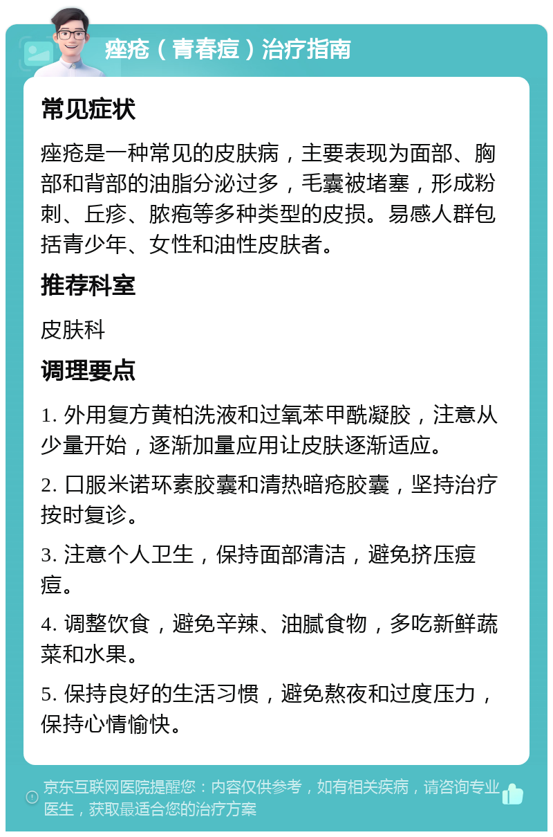 痤疮（青春痘）治疗指南 常见症状 痤疮是一种常见的皮肤病，主要表现为面部、胸部和背部的油脂分泌过多，毛囊被堵塞，形成粉刺、丘疹、脓疱等多种类型的皮损。易感人群包括青少年、女性和油性皮肤者。 推荐科室 皮肤科 调理要点 1. 外用复方黄柏洗液和过氧苯甲酰凝胶，注意从少量开始，逐渐加量应用让皮肤逐渐适应。 2. 口服米诺环素胶囊和清热暗疮胶囊，坚持治疗按时复诊。 3. 注意个人卫生，保持面部清洁，避免挤压痘痘。 4. 调整饮食，避免辛辣、油腻食物，多吃新鲜蔬菜和水果。 5. 保持良好的生活习惯，避免熬夜和过度压力，保持心情愉快。