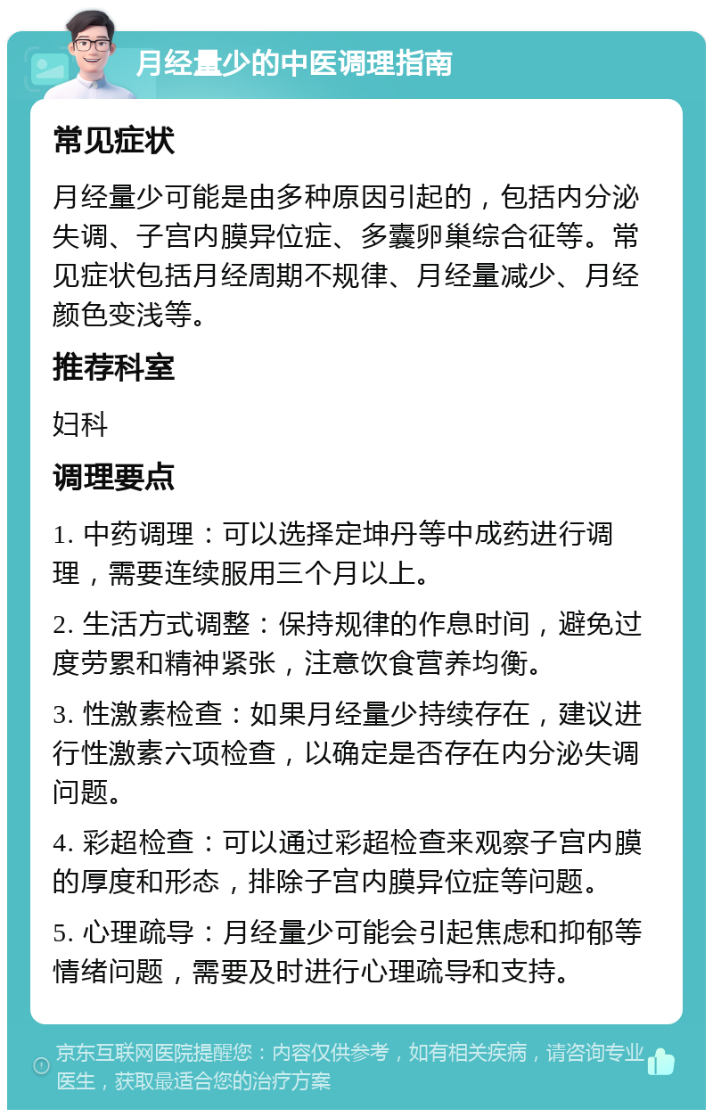 月经量少的中医调理指南 常见症状 月经量少可能是由多种原因引起的，包括内分泌失调、子宫内膜异位症、多囊卵巢综合征等。常见症状包括月经周期不规律、月经量减少、月经颜色变浅等。 推荐科室 妇科 调理要点 1. 中药调理：可以选择定坤丹等中成药进行调理，需要连续服用三个月以上。 2. 生活方式调整：保持规律的作息时间，避免过度劳累和精神紧张，注意饮食营养均衡。 3. 性激素检查：如果月经量少持续存在，建议进行性激素六项检查，以确定是否存在内分泌失调问题。 4. 彩超检查：可以通过彩超检查来观察子宫内膜的厚度和形态，排除子宫内膜异位症等问题。 5. 心理疏导：月经量少可能会引起焦虑和抑郁等情绪问题，需要及时进行心理疏导和支持。