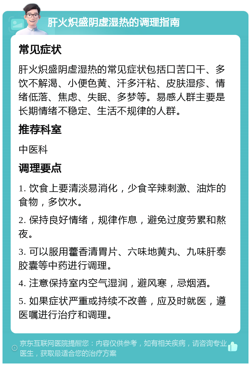 肝火炽盛阴虚湿热的调理指南 常见症状 肝火炽盛阴虚湿热的常见症状包括口苦口干、多饮不解渴、小便色黄、汗多汗粘、皮肤湿疹、情绪低落、焦虑、失眠、多梦等。易感人群主要是长期情绪不稳定、生活不规律的人群。 推荐科室 中医科 调理要点 1. 饮食上要清淡易消化，少食辛辣刺激、油炸的食物，多饮水。 2. 保持良好情绪，规律作息，避免过度劳累和熬夜。 3. 可以服用藿香清胃片、六味地黄丸、九味肝泰胶囊等中药进行调理。 4. 注意保持室内空气湿润，避风寒，忌烟酒。 5. 如果症状严重或持续不改善，应及时就医，遵医嘱进行治疗和调理。