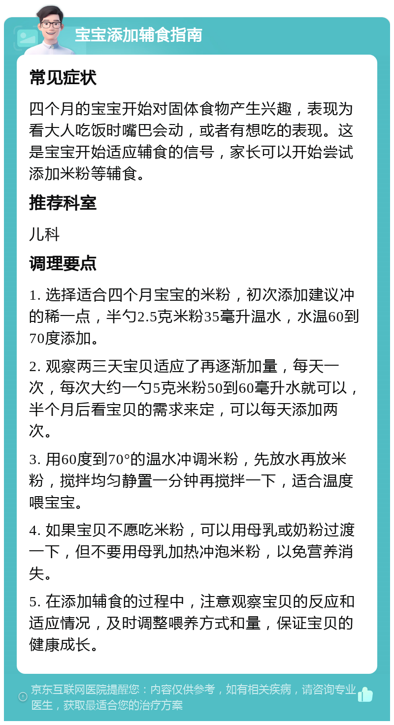 宝宝添加辅食指南 常见症状 四个月的宝宝开始对固体食物产生兴趣，表现为看大人吃饭时嘴巴会动，或者有想吃的表现。这是宝宝开始适应辅食的信号，家长可以开始尝试添加米粉等辅食。 推荐科室 儿科 调理要点 1. 选择适合四个月宝宝的米粉，初次添加建议冲的稀一点，半勺2.5克米粉35毫升温水，水温60到70度添加。 2. 观察两三天宝贝适应了再逐渐加量，每天一次，每次大约一勺5克米粉50到60毫升水就可以，半个月后看宝贝的需求来定，可以每天添加两次。 3. 用60度到70°的温水冲调米粉，先放水再放米粉，搅拌均匀静置一分钟再搅拌一下，适合温度喂宝宝。 4. 如果宝贝不愿吃米粉，可以用母乳或奶粉过渡一下，但不要用母乳加热冲泡米粉，以免营养消失。 5. 在添加辅食的过程中，注意观察宝贝的反应和适应情况，及时调整喂养方式和量，保证宝贝的健康成长。