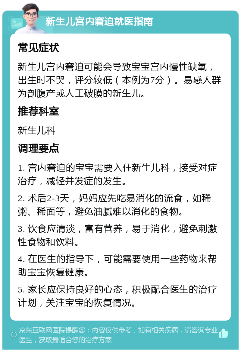 新生儿宫内窘迫就医指南 常见症状 新生儿宫内窘迫可能会导致宝宝宫内慢性缺氧，出生时不哭，评分较低（本例为7分）。易感人群为剖腹产或人工破膜的新生儿。 推荐科室 新生儿科 调理要点 1. 宫内窘迫的宝宝需要入住新生儿科，接受对症治疗，减轻并发症的发生。 2. 术后2-3天，妈妈应先吃易消化的流食，如稀粥、稀面等，避免油腻难以消化的食物。 3. 饮食应清淡，富有营养，易于消化，避免刺激性食物和饮料。 4. 在医生的指导下，可能需要使用一些药物来帮助宝宝恢复健康。 5. 家长应保持良好的心态，积极配合医生的治疗计划，关注宝宝的恢复情况。