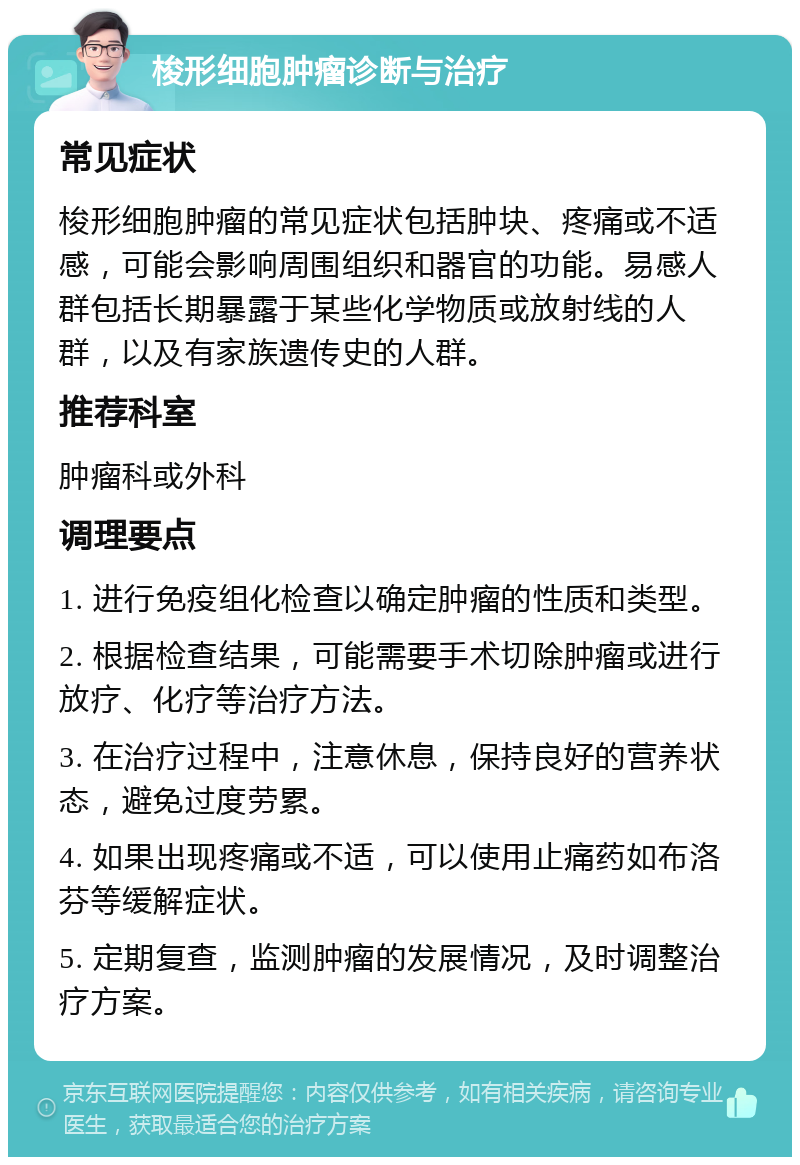 梭形细胞肿瘤诊断与治疗 常见症状 梭形细胞肿瘤的常见症状包括肿块、疼痛或不适感，可能会影响周围组织和器官的功能。易感人群包括长期暴露于某些化学物质或放射线的人群，以及有家族遗传史的人群。 推荐科室 肿瘤科或外科 调理要点 1. 进行免疫组化检查以确定肿瘤的性质和类型。 2. 根据检查结果，可能需要手术切除肿瘤或进行放疗、化疗等治疗方法。 3. 在治疗过程中，注意休息，保持良好的营养状态，避免过度劳累。 4. 如果出现疼痛或不适，可以使用止痛药如布洛芬等缓解症状。 5. 定期复查，监测肿瘤的发展情况，及时调整治疗方案。