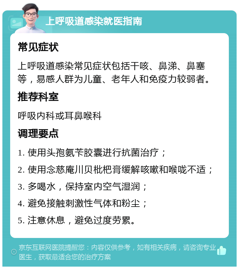 上呼吸道感染就医指南 常见症状 上呼吸道感染常见症状包括干咳、鼻涕、鼻塞等，易感人群为儿童、老年人和免疫力较弱者。 推荐科室 呼吸内科或耳鼻喉科 调理要点 1. 使用头孢氨苄胶囊进行抗菌治疗； 2. 使用念慈庵川贝枇杷膏缓解咳嗽和喉咙不适； 3. 多喝水，保持室内空气湿润； 4. 避免接触刺激性气体和粉尘； 5. 注意休息，避免过度劳累。