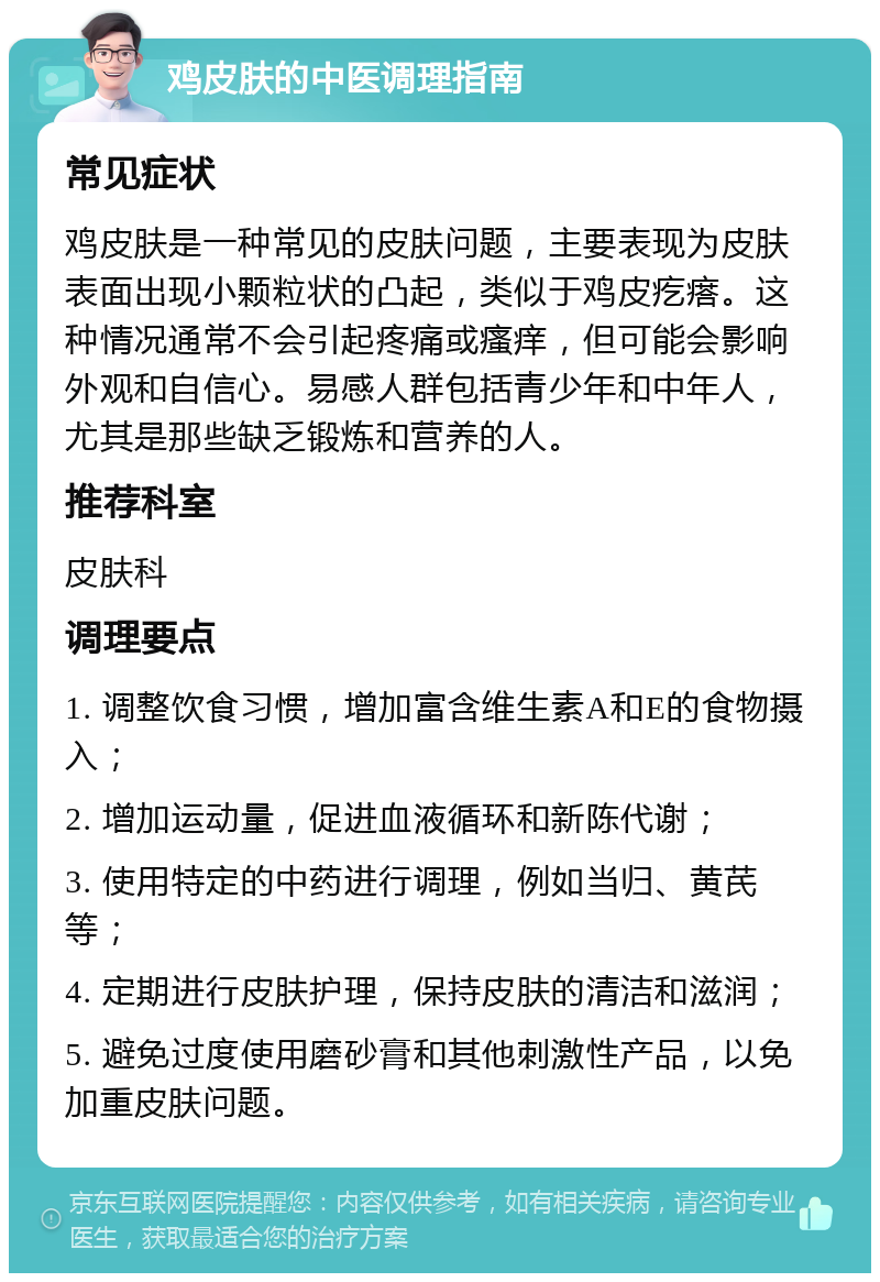 鸡皮肤的中医调理指南 常见症状 鸡皮肤是一种常见的皮肤问题，主要表现为皮肤表面出现小颗粒状的凸起，类似于鸡皮疙瘩。这种情况通常不会引起疼痛或瘙痒，但可能会影响外观和自信心。易感人群包括青少年和中年人，尤其是那些缺乏锻炼和营养的人。 推荐科室 皮肤科 调理要点 1. 调整饮食习惯，增加富含维生素A和E的食物摄入； 2. 增加运动量，促进血液循环和新陈代谢； 3. 使用特定的中药进行调理，例如当归、黄芪等； 4. 定期进行皮肤护理，保持皮肤的清洁和滋润； 5. 避免过度使用磨砂膏和其他刺激性产品，以免加重皮肤问题。