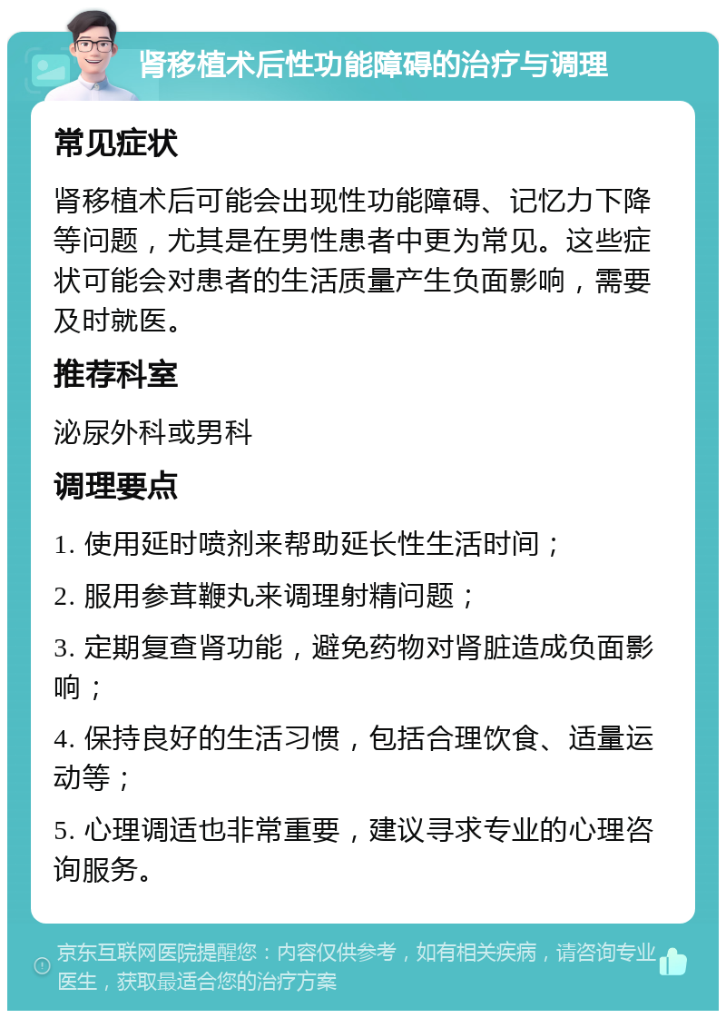 肾移植术后性功能障碍的治疗与调理 常见症状 肾移植术后可能会出现性功能障碍、记忆力下降等问题，尤其是在男性患者中更为常见。这些症状可能会对患者的生活质量产生负面影响，需要及时就医。 推荐科室 泌尿外科或男科 调理要点 1. 使用延时喷剂来帮助延长性生活时间； 2. 服用参茸鞭丸来调理射精问题； 3. 定期复查肾功能，避免药物对肾脏造成负面影响； 4. 保持良好的生活习惯，包括合理饮食、适量运动等； 5. 心理调适也非常重要，建议寻求专业的心理咨询服务。