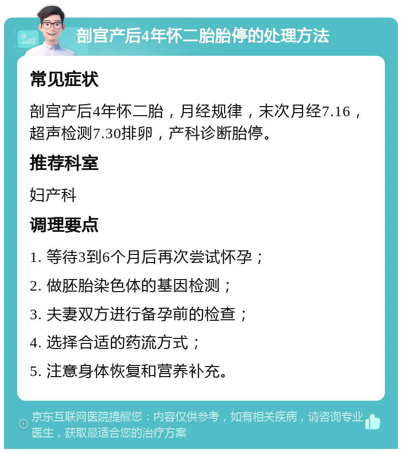 剖宫产后4年怀二胎胎停的处理方法 常见症状 剖宫产后4年怀二胎，月经规律，末次月经7.16，超声检测7.30排卵，产科诊断胎停。 推荐科室 妇产科 调理要点 1. 等待3到6个月后再次尝试怀孕； 2. 做胚胎染色体的基因检测； 3. 夫妻双方进行备孕前的检查； 4. 选择合适的药流方式； 5. 注意身体恢复和营养补充。