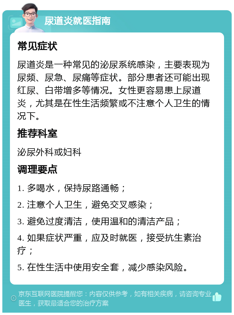 尿道炎就医指南 常见症状 尿道炎是一种常见的泌尿系统感染，主要表现为尿频、尿急、尿痛等症状。部分患者还可能出现红尿、白带增多等情况。女性更容易患上尿道炎，尤其是在性生活频繁或不注意个人卫生的情况下。 推荐科室 泌尿外科或妇科 调理要点 1. 多喝水，保持尿路通畅； 2. 注意个人卫生，避免交叉感染； 3. 避免过度清洁，使用温和的清洁产品； 4. 如果症状严重，应及时就医，接受抗生素治疗； 5. 在性生活中使用安全套，减少感染风险。