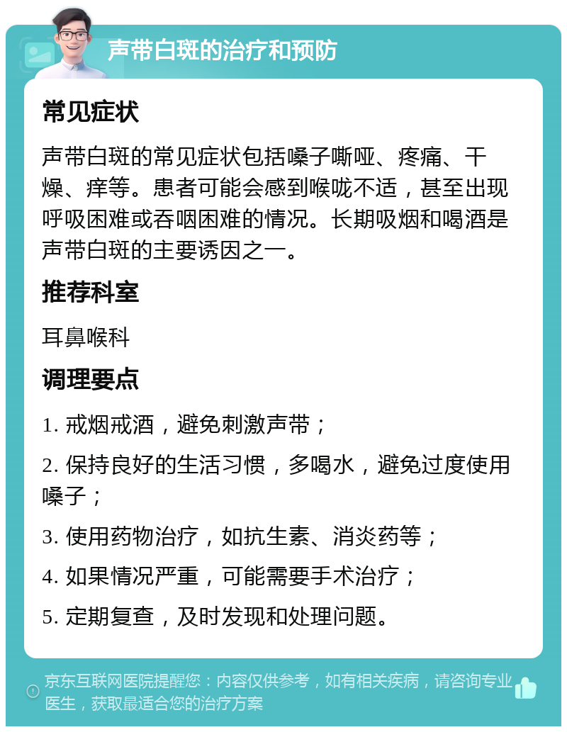 声带白斑的治疗和预防 常见症状 声带白斑的常见症状包括嗓子嘶哑、疼痛、干燥、痒等。患者可能会感到喉咙不适，甚至出现呼吸困难或吞咽困难的情况。长期吸烟和喝酒是声带白斑的主要诱因之一。 推荐科室 耳鼻喉科 调理要点 1. 戒烟戒酒，避免刺激声带； 2. 保持良好的生活习惯，多喝水，避免过度使用嗓子； 3. 使用药物治疗，如抗生素、消炎药等； 4. 如果情况严重，可能需要手术治疗； 5. 定期复查，及时发现和处理问题。