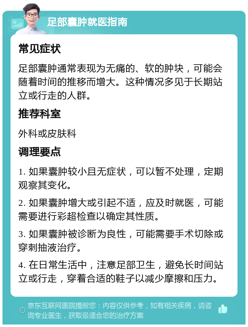 足部囊肿就医指南 常见症状 足部囊肿通常表现为无痛的、软的肿块，可能会随着时间的推移而增大。这种情况多见于长期站立或行走的人群。 推荐科室 外科或皮肤科 调理要点 1. 如果囊肿较小且无症状，可以暂不处理，定期观察其变化。 2. 如果囊肿增大或引起不适，应及时就医，可能需要进行彩超检查以确定其性质。 3. 如果囊肿被诊断为良性，可能需要手术切除或穿刺抽液治疗。 4. 在日常生活中，注意足部卫生，避免长时间站立或行走，穿着合适的鞋子以减少摩擦和压力。