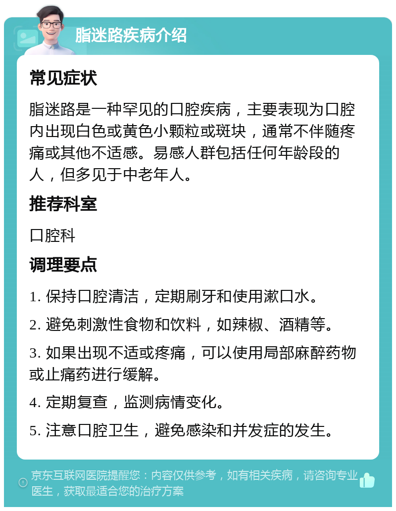 脂迷路疾病介绍 常见症状 脂迷路是一种罕见的口腔疾病，主要表现为口腔内出现白色或黄色小颗粒或斑块，通常不伴随疼痛或其他不适感。易感人群包括任何年龄段的人，但多见于中老年人。 推荐科室 口腔科 调理要点 1. 保持口腔清洁，定期刷牙和使用漱口水。 2. 避免刺激性食物和饮料，如辣椒、酒精等。 3. 如果出现不适或疼痛，可以使用局部麻醉药物或止痛药进行缓解。 4. 定期复查，监测病情变化。 5. 注意口腔卫生，避免感染和并发症的发生。