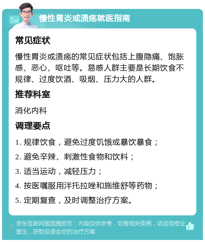 慢性胃炎或溃疡就医指南 常见症状 慢性胃炎或溃疡的常见症状包括上腹隐痛、饱胀感、恶心、呕吐等。易感人群主要是长期饮食不规律、过度饮酒、吸烟、压力大的人群。 推荐科室 消化内科 调理要点 1. 规律饮食，避免过度饥饿或暴饮暴食； 2. 避免辛辣、刺激性食物和饮料； 3. 适当运动，减轻压力； 4. 按医嘱服用泮托拉唑和施维舒等药物； 5. 定期复查，及时调整治疗方案。