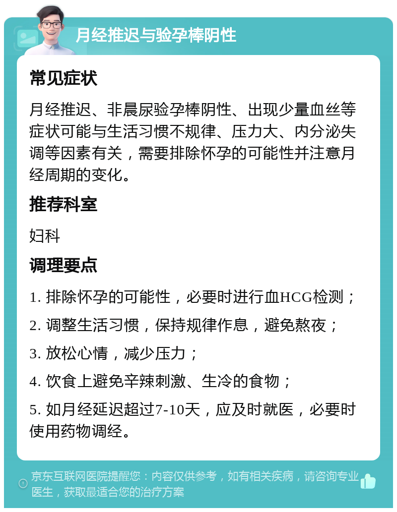 月经推迟与验孕棒阴性 常见症状 月经推迟、非晨尿验孕棒阴性、出现少量血丝等症状可能与生活习惯不规律、压力大、内分泌失调等因素有关，需要排除怀孕的可能性并注意月经周期的变化。 推荐科室 妇科 调理要点 1. 排除怀孕的可能性，必要时进行血HCG检测； 2. 调整生活习惯，保持规律作息，避免熬夜； 3. 放松心情，减少压力； 4. 饮食上避免辛辣刺激、生冷的食物； 5. 如月经延迟超过7-10天，应及时就医，必要时使用药物调经。