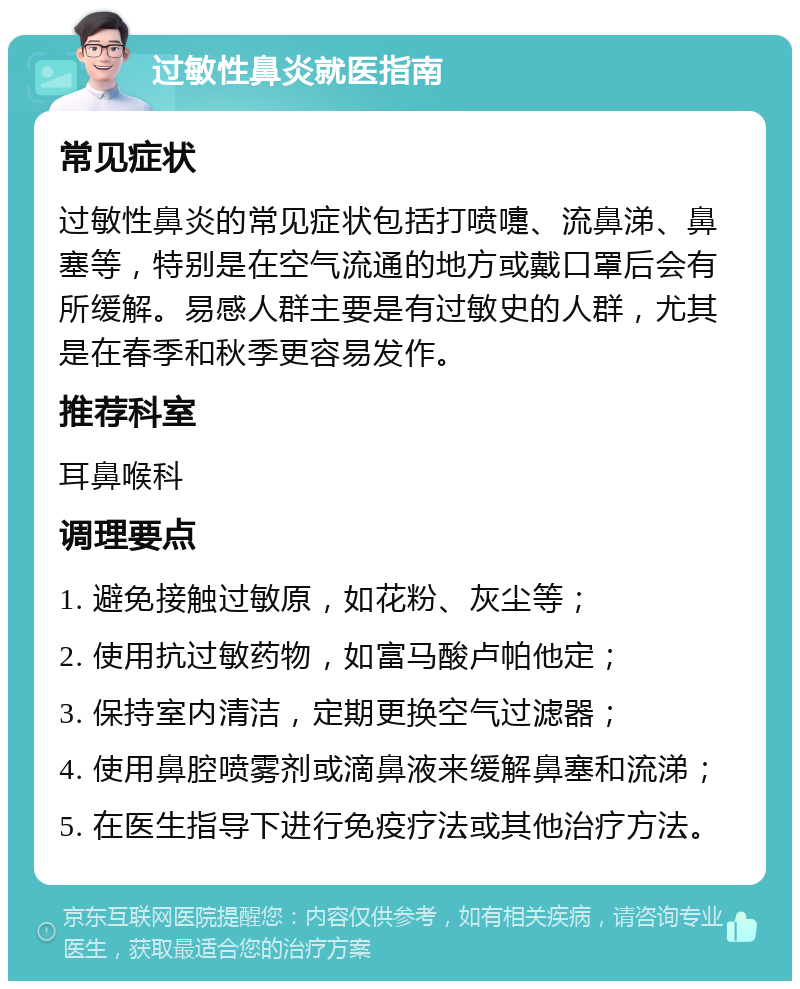 过敏性鼻炎就医指南 常见症状 过敏性鼻炎的常见症状包括打喷嚏、流鼻涕、鼻塞等，特别是在空气流通的地方或戴口罩后会有所缓解。易感人群主要是有过敏史的人群，尤其是在春季和秋季更容易发作。 推荐科室 耳鼻喉科 调理要点 1. 避免接触过敏原，如花粉、灰尘等； 2. 使用抗过敏药物，如富马酸卢帕他定； 3. 保持室内清洁，定期更换空气过滤器； 4. 使用鼻腔喷雾剂或滴鼻液来缓解鼻塞和流涕； 5. 在医生指导下进行免疫疗法或其他治疗方法。