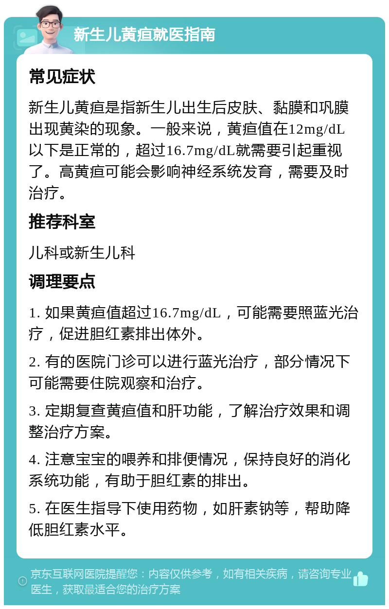 新生儿黄疸就医指南 常见症状 新生儿黄疸是指新生儿出生后皮肤、黏膜和巩膜出现黄染的现象。一般来说，黄疸值在12mg/dL以下是正常的，超过16.7mg/dL就需要引起重视了。高黄疸可能会影响神经系统发育，需要及时治疗。 推荐科室 儿科或新生儿科 调理要点 1. 如果黄疸值超过16.7mg/dL，可能需要照蓝光治疗，促进胆红素排出体外。 2. 有的医院门诊可以进行蓝光治疗，部分情况下可能需要住院观察和治疗。 3. 定期复查黄疸值和肝功能，了解治疗效果和调整治疗方案。 4. 注意宝宝的喂养和排便情况，保持良好的消化系统功能，有助于胆红素的排出。 5. 在医生指导下使用药物，如肝素钠等，帮助降低胆红素水平。