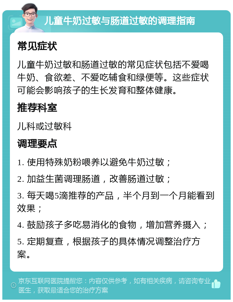 儿童牛奶过敏与肠道过敏的调理指南 常见症状 儿童牛奶过敏和肠道过敏的常见症状包括不爱喝牛奶、食欲差、不爱吃辅食和绿便等。这些症状可能会影响孩子的生长发育和整体健康。 推荐科室 儿科或过敏科 调理要点 1. 使用特殊奶粉喂养以避免牛奶过敏； 2. 加益生菌调理肠道，改善肠道过敏； 3. 每天喝5滴推荐的产品，半个月到一个月能看到效果； 4. 鼓励孩子多吃易消化的食物，增加营养摄入； 5. 定期复查，根据孩子的具体情况调整治疗方案。