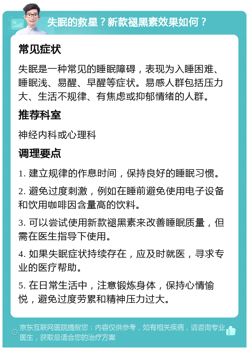 失眠的救星？新款褪黑素效果如何？ 常见症状 失眠是一种常见的睡眠障碍，表现为入睡困难、睡眠浅、易醒、早醒等症状。易感人群包括压力大、生活不规律、有焦虑或抑郁情绪的人群。 推荐科室 神经内科或心理科 调理要点 1. 建立规律的作息时间，保持良好的睡眠习惯。 2. 避免过度刺激，例如在睡前避免使用电子设备和饮用咖啡因含量高的饮料。 3. 可以尝试使用新款褪黑素来改善睡眠质量，但需在医生指导下使用。 4. 如果失眠症状持续存在，应及时就医，寻求专业的医疗帮助。 5. 在日常生活中，注意锻炼身体，保持心情愉悦，避免过度劳累和精神压力过大。