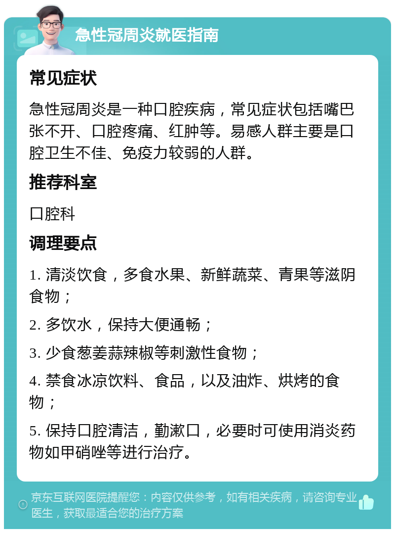 急性冠周炎就医指南 常见症状 急性冠周炎是一种口腔疾病，常见症状包括嘴巴张不开、口腔疼痛、红肿等。易感人群主要是口腔卫生不佳、免疫力较弱的人群。 推荐科室 口腔科 调理要点 1. 清淡饮食，多食水果、新鲜蔬菜、青果等滋阴食物； 2. 多饮水，保持大便通畅； 3. 少食葱姜蒜辣椒等刺激性食物； 4. 禁食冰凉饮料、食品，以及油炸、烘烤的食物； 5. 保持口腔清洁，勤漱口，必要时可使用消炎药物如甲硝唑等进行治疗。