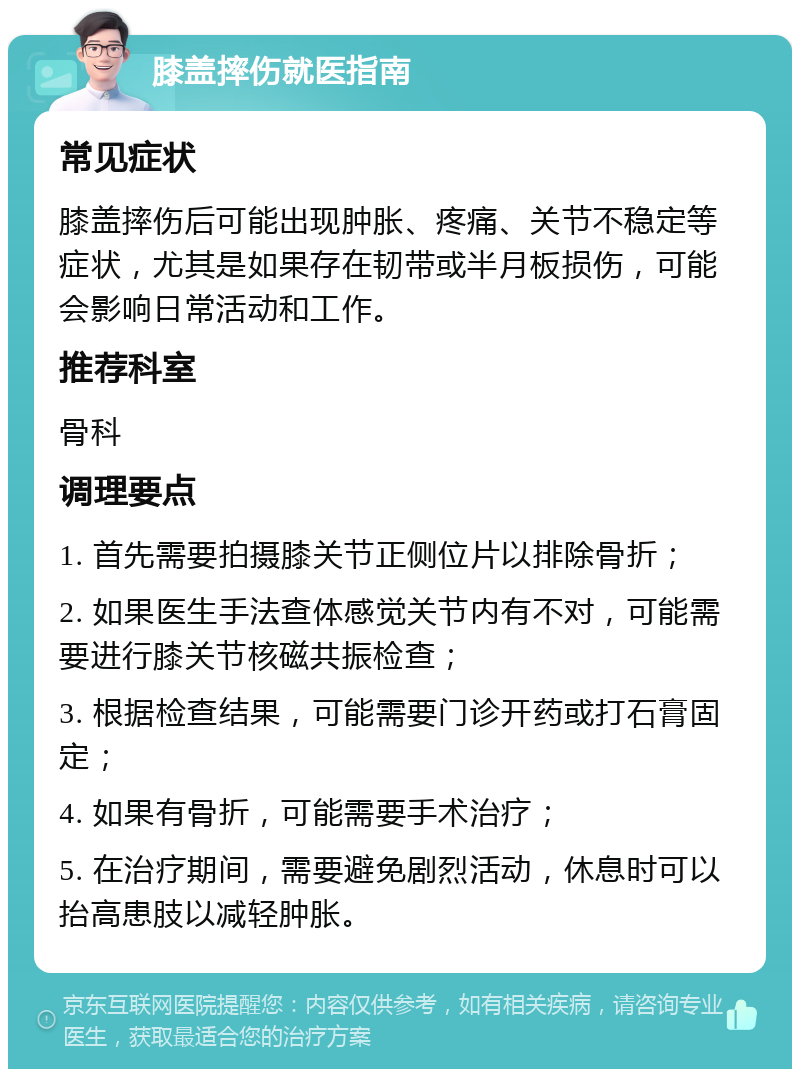 膝盖摔伤就医指南 常见症状 膝盖摔伤后可能出现肿胀、疼痛、关节不稳定等症状，尤其是如果存在韧带或半月板损伤，可能会影响日常活动和工作。 推荐科室 骨科 调理要点 1. 首先需要拍摄膝关节正侧位片以排除骨折； 2. 如果医生手法查体感觉关节内有不对，可能需要进行膝关节核磁共振检查； 3. 根据检查结果，可能需要门诊开药或打石膏固定； 4. 如果有骨折，可能需要手术治疗； 5. 在治疗期间，需要避免剧烈活动，休息时可以抬高患肢以减轻肿胀。