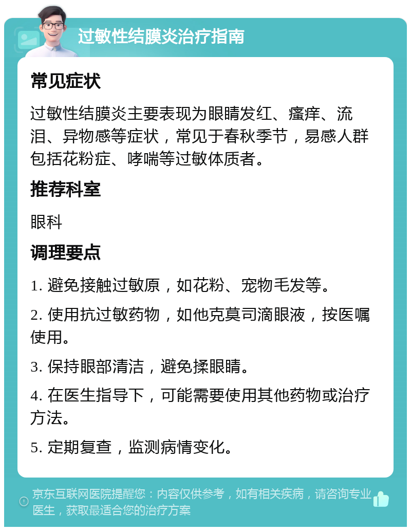 过敏性结膜炎治疗指南 常见症状 过敏性结膜炎主要表现为眼睛发红、瘙痒、流泪、异物感等症状，常见于春秋季节，易感人群包括花粉症、哮喘等过敏体质者。 推荐科室 眼科 调理要点 1. 避免接触过敏原，如花粉、宠物毛发等。 2. 使用抗过敏药物，如他克莫司滴眼液，按医嘱使用。 3. 保持眼部清洁，避免揉眼睛。 4. 在医生指导下，可能需要使用其他药物或治疗方法。 5. 定期复查，监测病情变化。