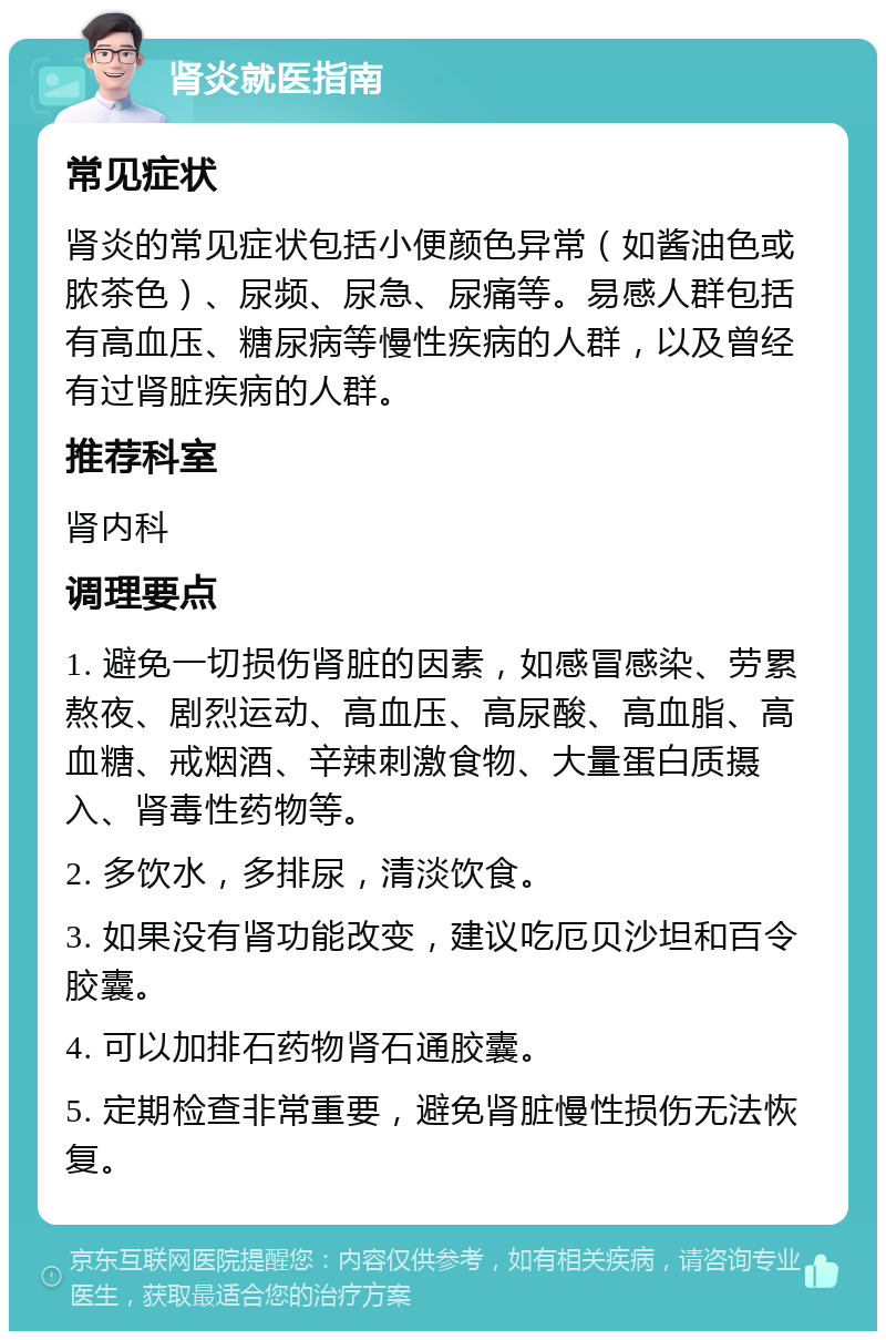 肾炎就医指南 常见症状 肾炎的常见症状包括小便颜色异常（如酱油色或脓茶色）、尿频、尿急、尿痛等。易感人群包括有高血压、糖尿病等慢性疾病的人群，以及曾经有过肾脏疾病的人群。 推荐科室 肾内科 调理要点 1. 避免一切损伤肾脏的因素，如感冒感染、劳累熬夜、剧烈运动、高血压、高尿酸、高血脂、高血糖、戒烟酒、辛辣刺激食物、大量蛋白质摄入、肾毒性药物等。 2. 多饮水，多排尿，清淡饮食。 3. 如果没有肾功能改变，建议吃厄贝沙坦和百令胶囊。 4. 可以加排石药物肾石通胶囊。 5. 定期检查非常重要，避免肾脏慢性损伤无法恢复。