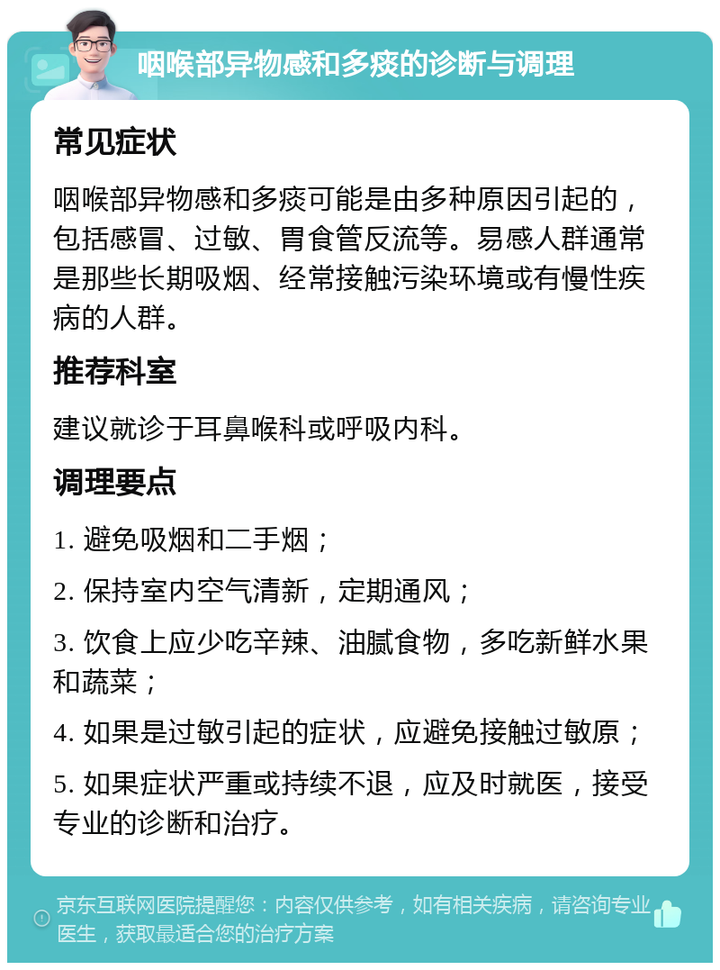 咽喉部异物感和多痰的诊断与调理 常见症状 咽喉部异物感和多痰可能是由多种原因引起的，包括感冒、过敏、胃食管反流等。易感人群通常是那些长期吸烟、经常接触污染环境或有慢性疾病的人群。 推荐科室 建议就诊于耳鼻喉科或呼吸内科。 调理要点 1. 避免吸烟和二手烟； 2. 保持室内空气清新，定期通风； 3. 饮食上应少吃辛辣、油腻食物，多吃新鲜水果和蔬菜； 4. 如果是过敏引起的症状，应避免接触过敏原； 5. 如果症状严重或持续不退，应及时就医，接受专业的诊断和治疗。