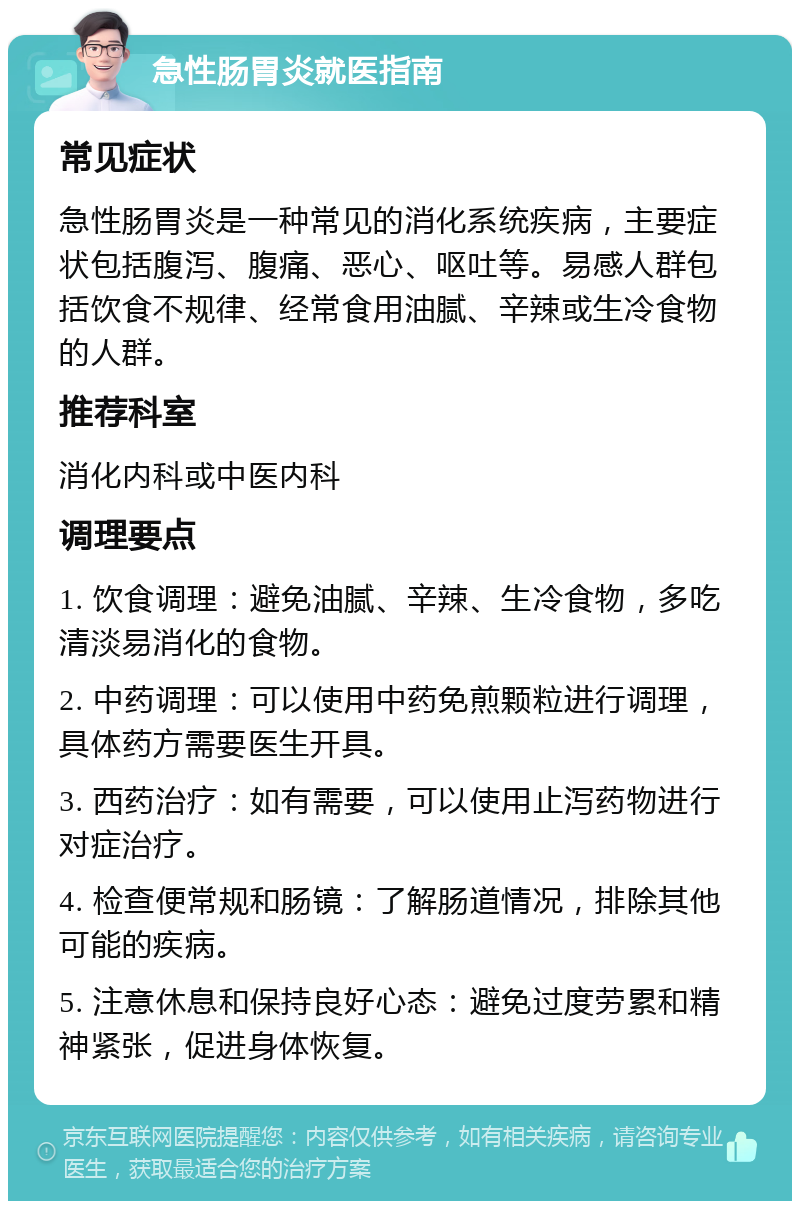 急性肠胃炎就医指南 常见症状 急性肠胃炎是一种常见的消化系统疾病，主要症状包括腹泻、腹痛、恶心、呕吐等。易感人群包括饮食不规律、经常食用油腻、辛辣或生冷食物的人群。 推荐科室 消化内科或中医内科 调理要点 1. 饮食调理：避免油腻、辛辣、生冷食物，多吃清淡易消化的食物。 2. 中药调理：可以使用中药免煎颗粒进行调理，具体药方需要医生开具。 3. 西药治疗：如有需要，可以使用止泻药物进行对症治疗。 4. 检查便常规和肠镜：了解肠道情况，排除其他可能的疾病。 5. 注意休息和保持良好心态：避免过度劳累和精神紧张，促进身体恢复。