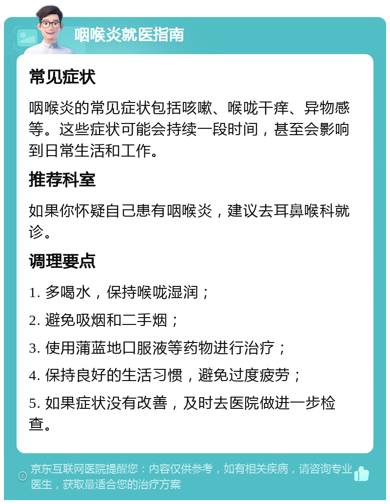 咽喉炎就医指南 常见症状 咽喉炎的常见症状包括咳嗽、喉咙干痒、异物感等。这些症状可能会持续一段时间，甚至会影响到日常生活和工作。 推荐科室 如果你怀疑自己患有咽喉炎，建议去耳鼻喉科就诊。 调理要点 1. 多喝水，保持喉咙湿润； 2. 避免吸烟和二手烟； 3. 使用蒲蓝地口服液等药物进行治疗； 4. 保持良好的生活习惯，避免过度疲劳； 5. 如果症状没有改善，及时去医院做进一步检查。