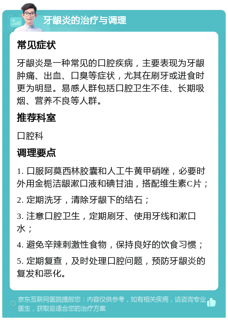 牙龈炎的治疗与调理 常见症状 牙龈炎是一种常见的口腔疾病，主要表现为牙龈肿痛、出血、口臭等症状，尤其在刷牙或进食时更为明显。易感人群包括口腔卫生不佳、长期吸烟、营养不良等人群。 推荐科室 口腔科 调理要点 1. 口服阿莫西林胶囊和人工牛黄甲硝唑，必要时外用金栀洁龈漱口液和碘甘油，搭配维生素C片； 2. 定期洗牙，清除牙龈下的结石； 3. 注意口腔卫生，定期刷牙、使用牙线和漱口水； 4. 避免辛辣刺激性食物，保持良好的饮食习惯； 5. 定期复查，及时处理口腔问题，预防牙龈炎的复发和恶化。