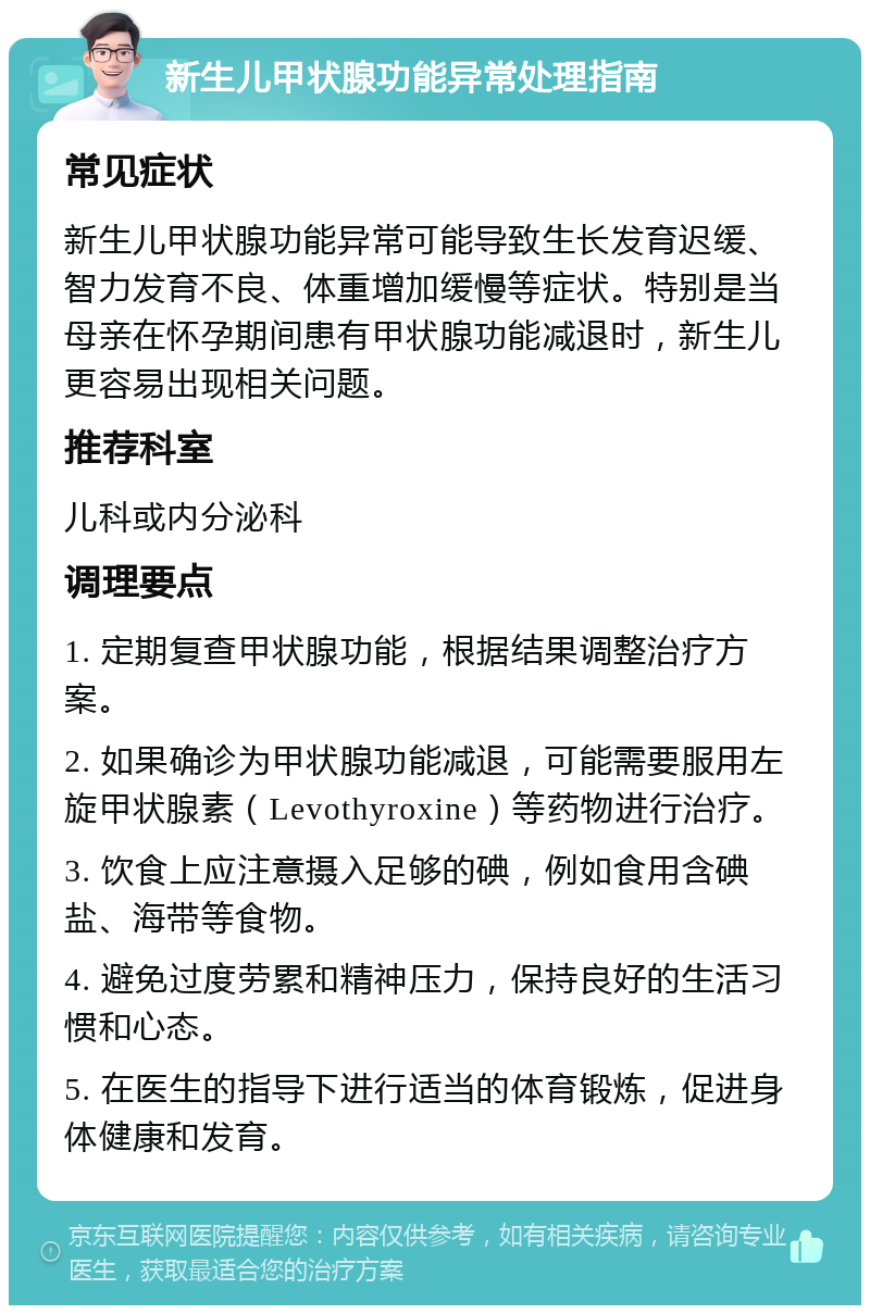 新生儿甲状腺功能异常处理指南 常见症状 新生儿甲状腺功能异常可能导致生长发育迟缓、智力发育不良、体重增加缓慢等症状。特别是当母亲在怀孕期间患有甲状腺功能减退时，新生儿更容易出现相关问题。 推荐科室 儿科或内分泌科 调理要点 1. 定期复查甲状腺功能，根据结果调整治疗方案。 2. 如果确诊为甲状腺功能减退，可能需要服用左旋甲状腺素（Levothyroxine）等药物进行治疗。 3. 饮食上应注意摄入足够的碘，例如食用含碘盐、海带等食物。 4. 避免过度劳累和精神压力，保持良好的生活习惯和心态。 5. 在医生的指导下进行适当的体育锻炼，促进身体健康和发育。