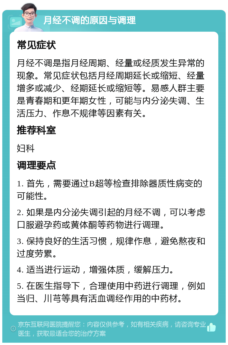 月经不调的原因与调理 常见症状 月经不调是指月经周期、经量或经质发生异常的现象。常见症状包括月经周期延长或缩短、经量增多或减少、经期延长或缩短等。易感人群主要是青春期和更年期女性，可能与内分泌失调、生活压力、作息不规律等因素有关。 推荐科室 妇科 调理要点 1. 首先，需要通过B超等检查排除器质性病变的可能性。 2. 如果是内分泌失调引起的月经不调，可以考虑口服避孕药或黄体酮等药物进行调理。 3. 保持良好的生活习惯，规律作息，避免熬夜和过度劳累。 4. 适当进行运动，增强体质，缓解压力。 5. 在医生指导下，合理使用中药进行调理，例如当归、川芎等具有活血调经作用的中药材。