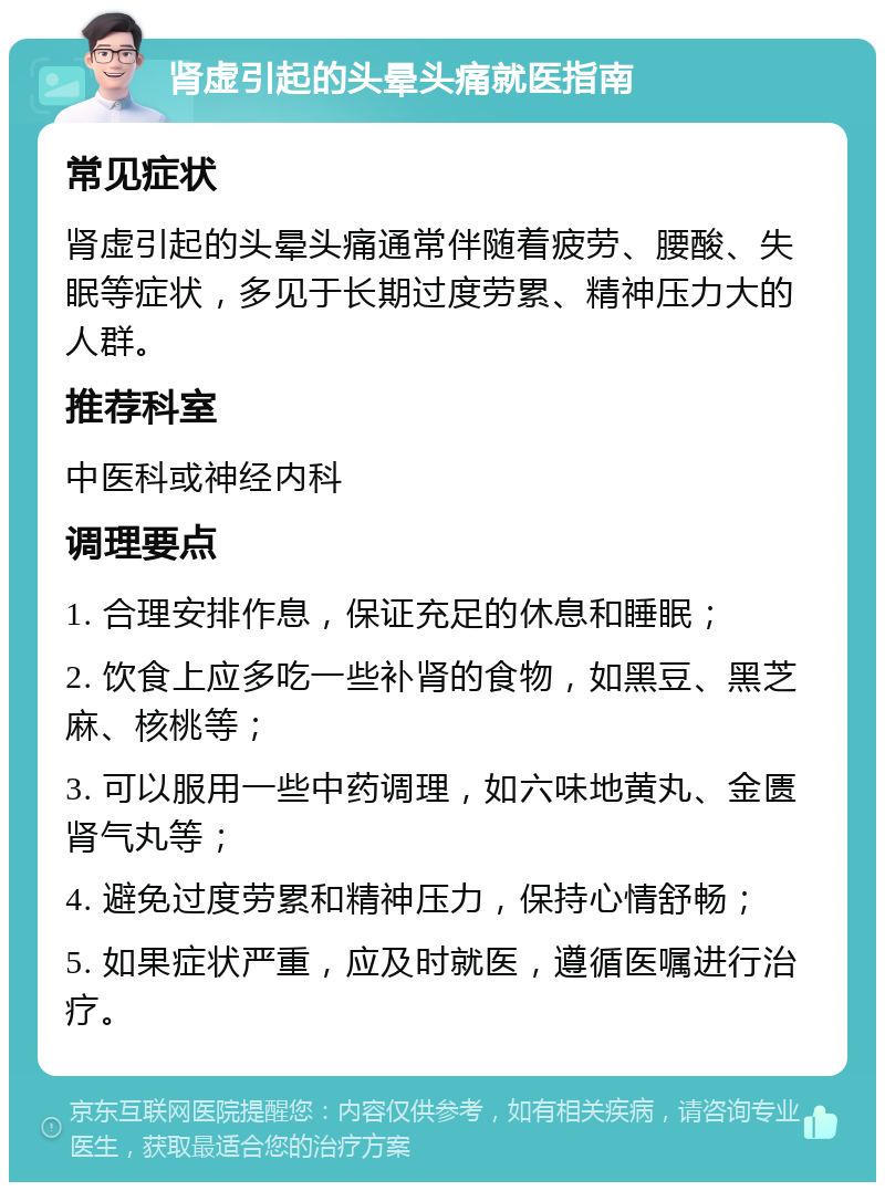 肾虚引起的头晕头痛就医指南 常见症状 肾虚引起的头晕头痛通常伴随着疲劳、腰酸、失眠等症状，多见于长期过度劳累、精神压力大的人群。 推荐科室 中医科或神经内科 调理要点 1. 合理安排作息，保证充足的休息和睡眠； 2. 饮食上应多吃一些补肾的食物，如黑豆、黑芝麻、核桃等； 3. 可以服用一些中药调理，如六味地黄丸、金匮肾气丸等； 4. 避免过度劳累和精神压力，保持心情舒畅； 5. 如果症状严重，应及时就医，遵循医嘱进行治疗。