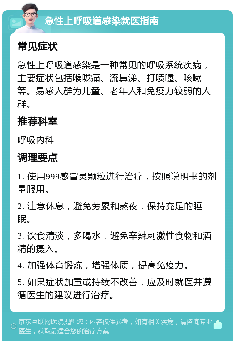 急性上呼吸道感染就医指南 常见症状 急性上呼吸道感染是一种常见的呼吸系统疾病，主要症状包括喉咙痛、流鼻涕、打喷嚏、咳嗽等。易感人群为儿童、老年人和免疫力较弱的人群。 推荐科室 呼吸内科 调理要点 1. 使用999感冒灵颗粒进行治疗，按照说明书的剂量服用。 2. 注意休息，避免劳累和熬夜，保持充足的睡眠。 3. 饮食清淡，多喝水，避免辛辣刺激性食物和酒精的摄入。 4. 加强体育锻炼，增强体质，提高免疫力。 5. 如果症状加重或持续不改善，应及时就医并遵循医生的建议进行治疗。