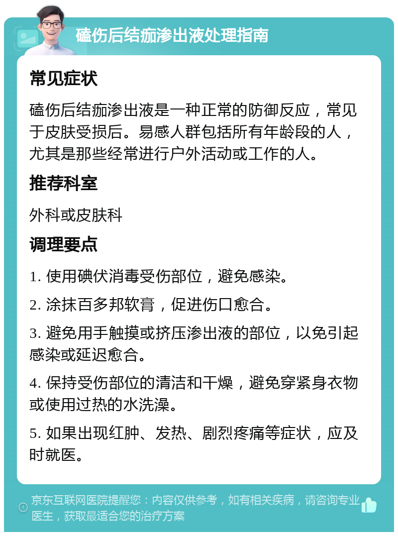 磕伤后结痂渗出液处理指南 常见症状 磕伤后结痂渗出液是一种正常的防御反应，常见于皮肤受损后。易感人群包括所有年龄段的人，尤其是那些经常进行户外活动或工作的人。 推荐科室 外科或皮肤科 调理要点 1. 使用碘伏消毒受伤部位，避免感染。 2. 涂抹百多邦软膏，促进伤口愈合。 3. 避免用手触摸或挤压渗出液的部位，以免引起感染或延迟愈合。 4. 保持受伤部位的清洁和干燥，避免穿紧身衣物或使用过热的水洗澡。 5. 如果出现红肿、发热、剧烈疼痛等症状，应及时就医。