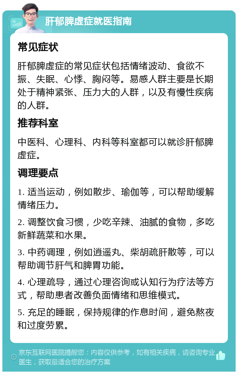 肝郁脾虚症就医指南 常见症状 肝郁脾虚症的常见症状包括情绪波动、食欲不振、失眠、心悸、胸闷等。易感人群主要是长期处于精神紧张、压力大的人群，以及有慢性疾病的人群。 推荐科室 中医科、心理科、内科等科室都可以就诊肝郁脾虚症。 调理要点 1. 适当运动，例如散步、瑜伽等，可以帮助缓解情绪压力。 2. 调整饮食习惯，少吃辛辣、油腻的食物，多吃新鲜蔬菜和水果。 3. 中药调理，例如逍遥丸、柴胡疏肝散等，可以帮助调节肝气和脾胃功能。 4. 心理疏导，通过心理咨询或认知行为疗法等方式，帮助患者改善负面情绪和思维模式。 5. 充足的睡眠，保持规律的作息时间，避免熬夜和过度劳累。