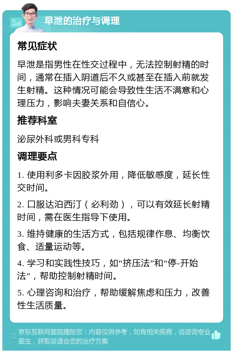 早泄的治疗与调理 常见症状 早泄是指男性在性交过程中，无法控制射精的时间，通常在插入阴道后不久或甚至在插入前就发生射精。这种情况可能会导致性生活不满意和心理压力，影响夫妻关系和自信心。 推荐科室 泌尿外科或男科专科 调理要点 1. 使用利多卡因胶浆外用，降低敏感度，延长性交时间。 2. 口服达泊西汀（必利劲），可以有效延长射精时间，需在医生指导下使用。 3. 维持健康的生活方式，包括规律作息、均衡饮食、适量运动等。 4. 学习和实践性技巧，如“挤压法”和“停-开始法”，帮助控制射精时间。 5. 心理咨询和治疗，帮助缓解焦虑和压力，改善性生活质量。