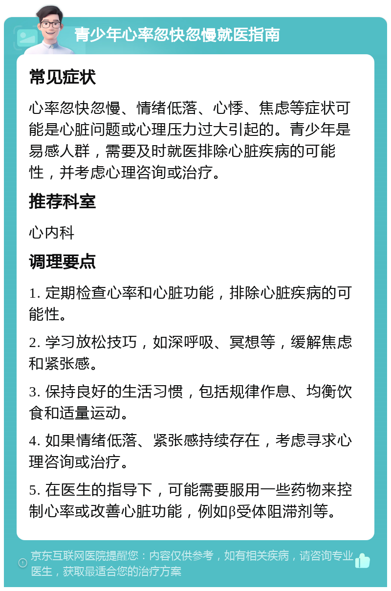 青少年心率忽快忽慢就医指南 常见症状 心率忽快忽慢、情绪低落、心悸、焦虑等症状可能是心脏问题或心理压力过大引起的。青少年是易感人群，需要及时就医排除心脏疾病的可能性，并考虑心理咨询或治疗。 推荐科室 心内科 调理要点 1. 定期检查心率和心脏功能，排除心脏疾病的可能性。 2. 学习放松技巧，如深呼吸、冥想等，缓解焦虑和紧张感。 3. 保持良好的生活习惯，包括规律作息、均衡饮食和适量运动。 4. 如果情绪低落、紧张感持续存在，考虑寻求心理咨询或治疗。 5. 在医生的指导下，可能需要服用一些药物来控制心率或改善心脏功能，例如β受体阻滞剂等。