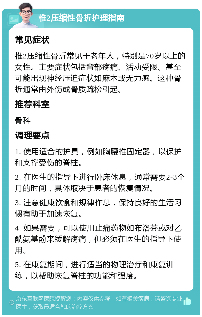 椎2压缩性骨折护理指南 常见症状 椎2压缩性骨折常见于老年人，特别是70岁以上的女性。主要症状包括背部疼痛、活动受限、甚至可能出现神经压迫症状如麻木或无力感。这种骨折通常由外伤或骨质疏松引起。 推荐科室 骨科 调理要点 1. 使用适合的护具，例如胸腰椎固定器，以保护和支撑受伤的脊柱。 2. 在医生的指导下进行卧床休息，通常需要2-3个月的时间，具体取决于患者的恢复情况。 3. 注意健康饮食和规律作息，保持良好的生活习惯有助于加速恢复。 4. 如果需要，可以使用止痛药物如布洛芬或对乙酰氨基酚来缓解疼痛，但必须在医生的指导下使用。 5. 在康复期间，进行适当的物理治疗和康复训练，以帮助恢复脊柱的功能和强度。