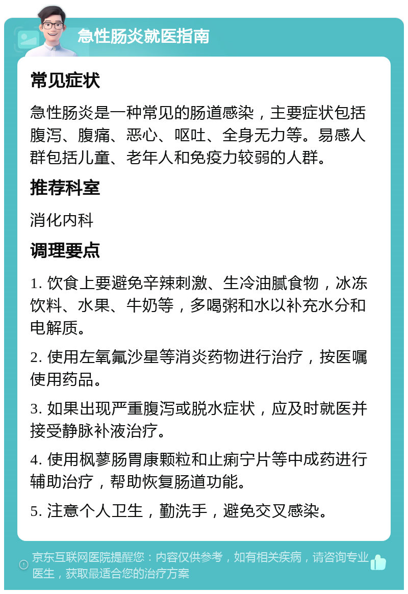 急性肠炎就医指南 常见症状 急性肠炎是一种常见的肠道感染，主要症状包括腹泻、腹痛、恶心、呕吐、全身无力等。易感人群包括儿童、老年人和免疫力较弱的人群。 推荐科室 消化内科 调理要点 1. 饮食上要避免辛辣刺激、生冷油腻食物，冰冻饮料、水果、牛奶等，多喝粥和水以补充水分和电解质。 2. 使用左氧氟沙星等消炎药物进行治疗，按医嘱使用药品。 3. 如果出现严重腹泻或脱水症状，应及时就医并接受静脉补液治疗。 4. 使用枫蓼肠胃康颗粒和止痢宁片等中成药进行辅助治疗，帮助恢复肠道功能。 5. 注意个人卫生，勤洗手，避免交叉感染。