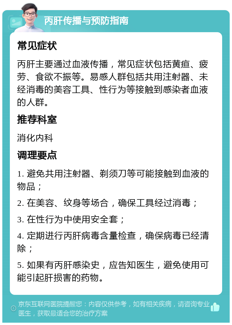 丙肝传播与预防指南 常见症状 丙肝主要通过血液传播，常见症状包括黄疸、疲劳、食欲不振等。易感人群包括共用注射器、未经消毒的美容工具、性行为等接触到感染者血液的人群。 推荐科室 消化内科 调理要点 1. 避免共用注射器、剃须刀等可能接触到血液的物品； 2. 在美容、纹身等场合，确保工具经过消毒； 3. 在性行为中使用安全套； 4. 定期进行丙肝病毒含量检查，确保病毒已经清除； 5. 如果有丙肝感染史，应告知医生，避免使用可能引起肝损害的药物。