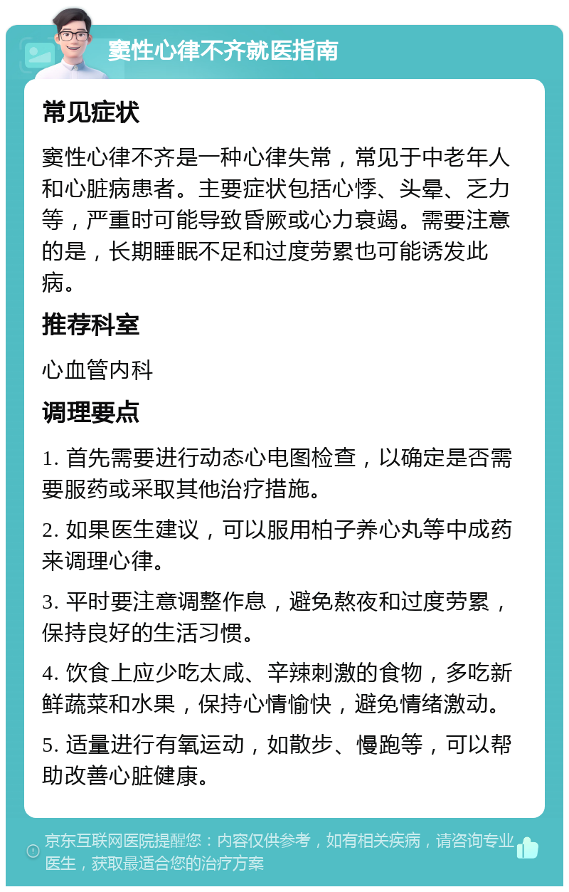 窦性心律不齐就医指南 常见症状 窦性心律不齐是一种心律失常，常见于中老年人和心脏病患者。主要症状包括心悸、头晕、乏力等，严重时可能导致昏厥或心力衰竭。需要注意的是，长期睡眠不足和过度劳累也可能诱发此病。 推荐科室 心血管内科 调理要点 1. 首先需要进行动态心电图检查，以确定是否需要服药或采取其他治疗措施。 2. 如果医生建议，可以服用柏子养心丸等中成药来调理心律。 3. 平时要注意调整作息，避免熬夜和过度劳累，保持良好的生活习惯。 4. 饮食上应少吃太咸、辛辣刺激的食物，多吃新鲜蔬菜和水果，保持心情愉快，避免情绪激动。 5. 适量进行有氧运动，如散步、慢跑等，可以帮助改善心脏健康。