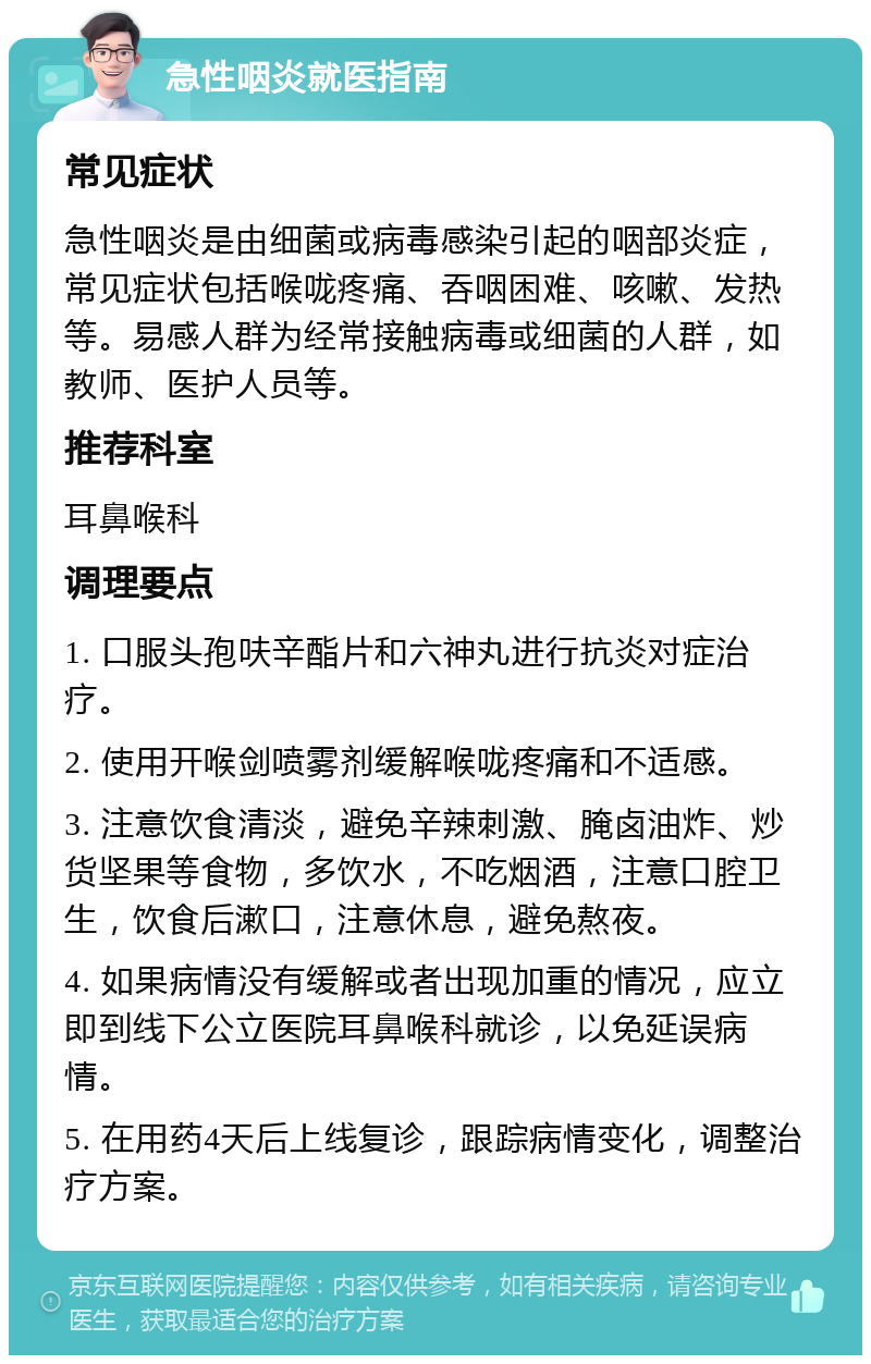 急性咽炎就医指南 常见症状 急性咽炎是由细菌或病毒感染引起的咽部炎症，常见症状包括喉咙疼痛、吞咽困难、咳嗽、发热等。易感人群为经常接触病毒或细菌的人群，如教师、医护人员等。 推荐科室 耳鼻喉科 调理要点 1. 口服头孢呋辛酯片和六神丸进行抗炎对症治疗。 2. 使用开喉剑喷雾剂缓解喉咙疼痛和不适感。 3. 注意饮食清淡，避免辛辣刺激、腌卤油炸、炒货坚果等食物，多饮水，不吃烟酒，注意口腔卫生，饮食后漱口，注意休息，避免熬夜。 4. 如果病情没有缓解或者出现加重的情况，应立即到线下公立医院耳鼻喉科就诊，以免延误病情。 5. 在用药4天后上线复诊，跟踪病情变化，调整治疗方案。