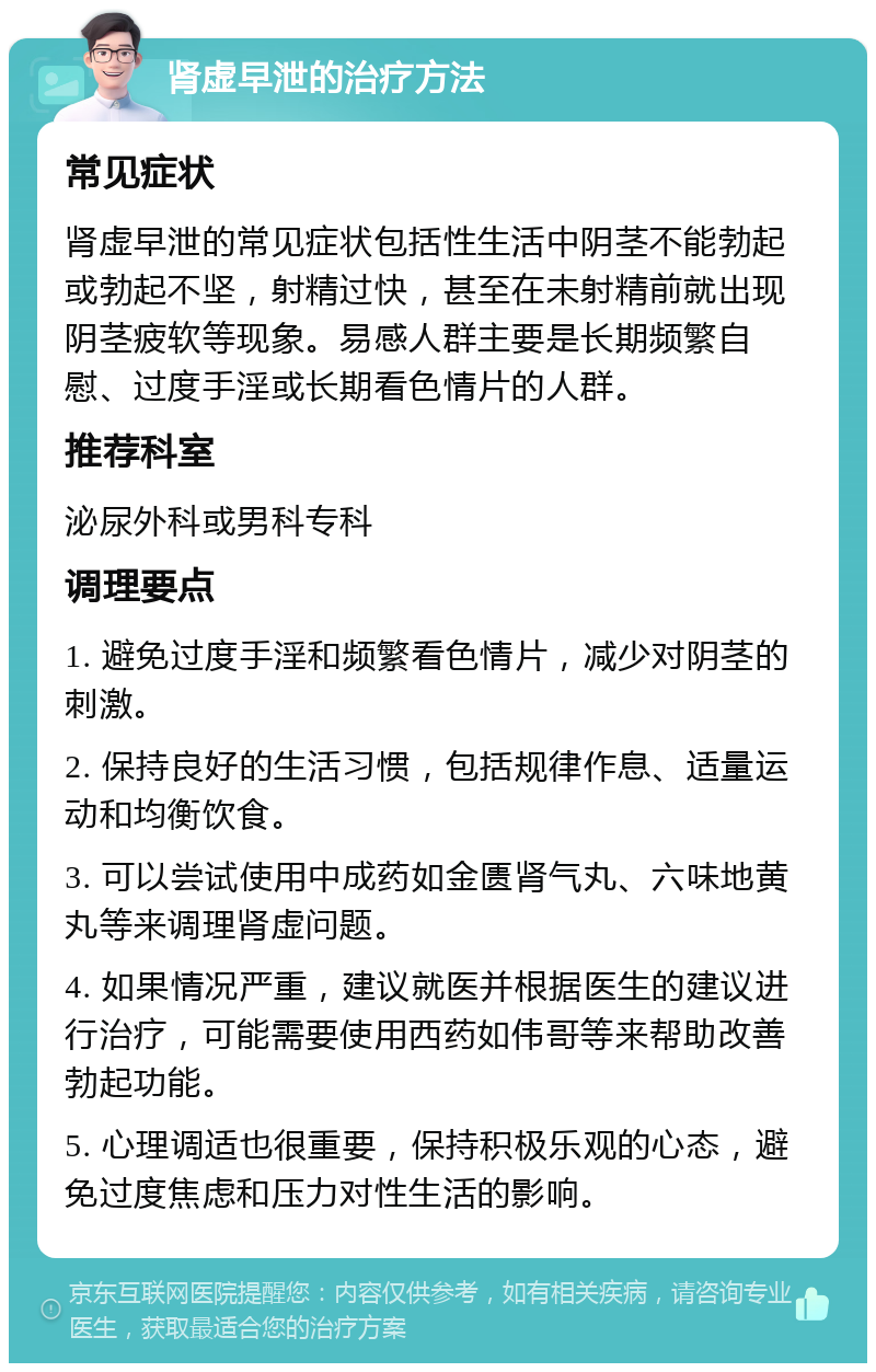 肾虚早泄的治疗方法 常见症状 肾虚早泄的常见症状包括性生活中阴茎不能勃起或勃起不坚，射精过快，甚至在未射精前就出现阴茎疲软等现象。易感人群主要是长期频繁自慰、过度手淫或长期看色情片的人群。 推荐科室 泌尿外科或男科专科 调理要点 1. 避免过度手淫和频繁看色情片，减少对阴茎的刺激。 2. 保持良好的生活习惯，包括规律作息、适量运动和均衡饮食。 3. 可以尝试使用中成药如金匮肾气丸、六味地黄丸等来调理肾虚问题。 4. 如果情况严重，建议就医并根据医生的建议进行治疗，可能需要使用西药如伟哥等来帮助改善勃起功能。 5. 心理调适也很重要，保持积极乐观的心态，避免过度焦虑和压力对性生活的影响。