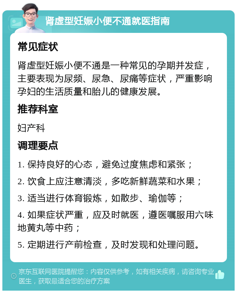 肾虚型妊娠小便不通就医指南 常见症状 肾虚型妊娠小便不通是一种常见的孕期并发症，主要表现为尿频、尿急、尿痛等症状，严重影响孕妇的生活质量和胎儿的健康发展。 推荐科室 妇产科 调理要点 1. 保持良好的心态，避免过度焦虑和紧张； 2. 饮食上应注意清淡，多吃新鲜蔬菜和水果； 3. 适当进行体育锻炼，如散步、瑜伽等； 4. 如果症状严重，应及时就医，遵医嘱服用六味地黄丸等中药； 5. 定期进行产前检查，及时发现和处理问题。